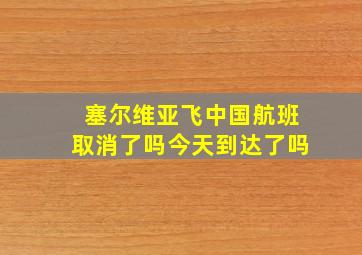 塞尔维亚飞中国航班取消了吗今天到达了吗