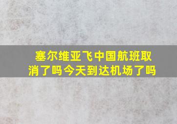 塞尔维亚飞中国航班取消了吗今天到达机场了吗