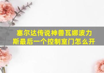 塞尔达传说神兽瓦娜波力斯最后一个控制室门怎么开