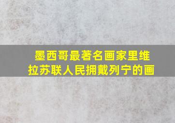 墨西哥最著名画家里维拉苏联人民拥戴列宁的画