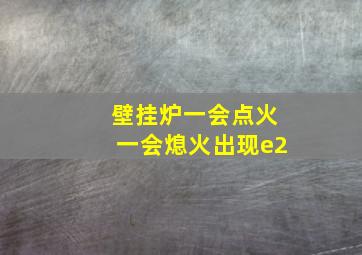 壁挂炉一会点火一会熄火出现e2