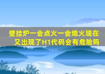 壁挂炉一会点火一会熄火现在又岀现了H1代码会有危险吗