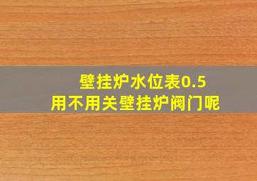 壁挂炉水位表0.5用不用关壁挂炉阀门呢