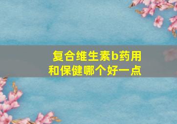 复合维生素b药用和保健哪个好一点