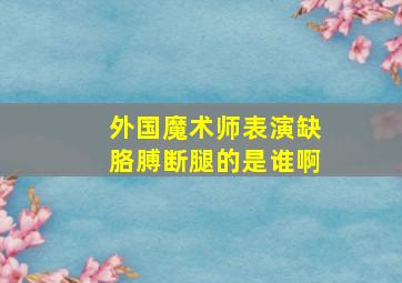 外国魔术师表演缺胳膊断腿的是谁啊