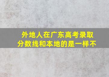 外地人在广东高考录取分数线和本地的是一样不