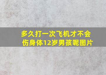 多久打一次飞机才不会伤身体12岁男孩呢图片