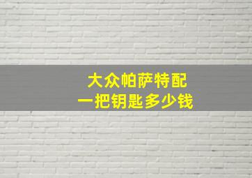 大众帕萨特配一把钥匙多少钱