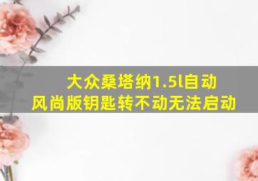 大众桑塔纳1.5l自动风尚版钥匙转不动无法启动