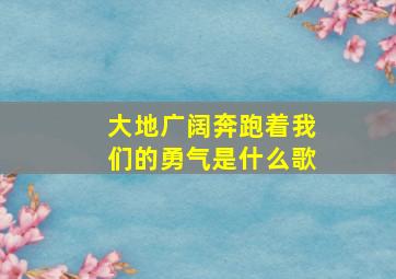 大地广阔奔跑着我们的勇气是什么歌