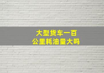 大型货车一百公里耗油量大吗