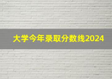 大学今年录取分数线2024