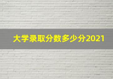 大学录取分数多少分2021