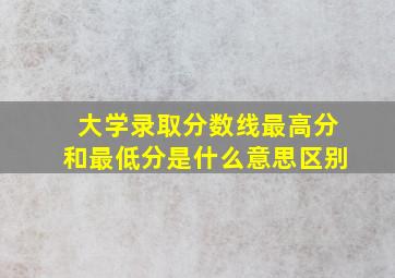 大学录取分数线最高分和最低分是什么意思区别