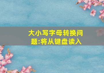 大小写字母转换问题:将从键盘读入