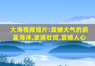 大海视频短片:震撼大气的蔚蓝海洋,波澜壮阔,震撼人心