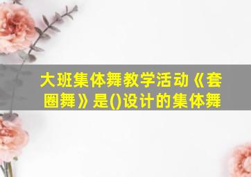 大班集体舞教学活动《套圈舞》是()设计的集体舞