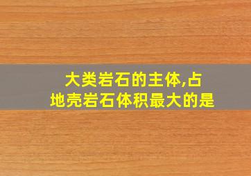 大类岩石的主体,占地壳岩石体积最大的是