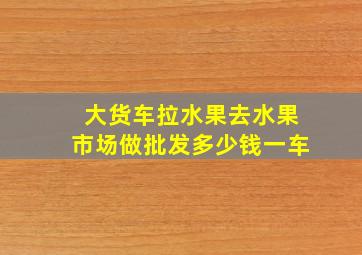 大货车拉水果去水果市场做批发多少钱一车