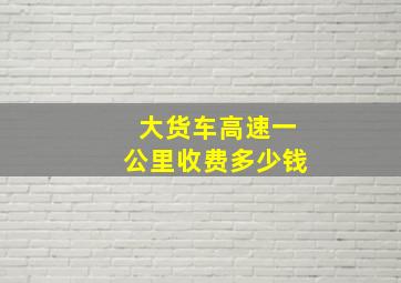 大货车高速一公里收费多少钱