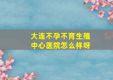 大连不孕不育生殖中心医院怎么样呀