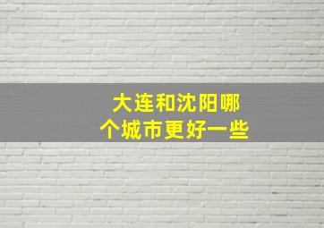 大连和沈阳哪个城市更好一些