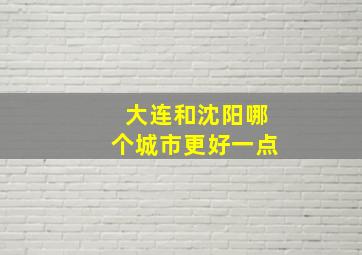 大连和沈阳哪个城市更好一点