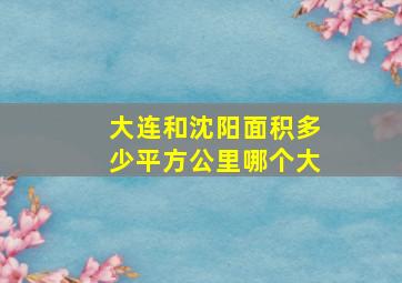 大连和沈阳面积多少平方公里哪个大