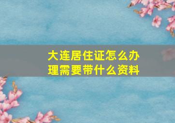 大连居住证怎么办理需要带什么资料