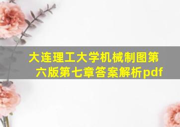 大连理工大学机械制图第六版第七章答案解析pdf