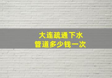 大连疏通下水管道多少钱一次