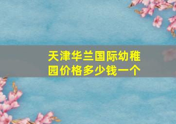 天津华兰国际幼稚园价格多少钱一个