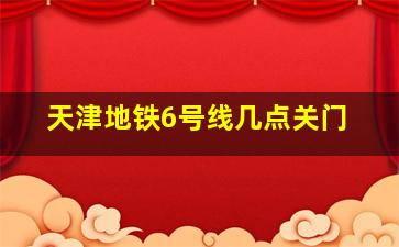 天津地铁6号线几点关门