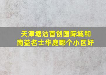 天津塘沽首创国际城和南益名士华庭哪个小区好