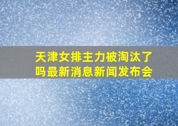 天津女排主力被淘汰了吗最新消息新闻发布会