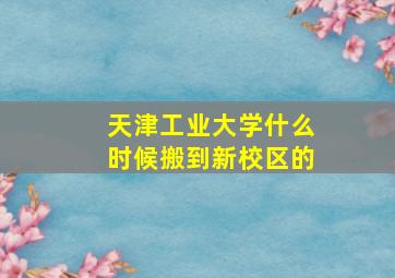 天津工业大学什么时候搬到新校区的