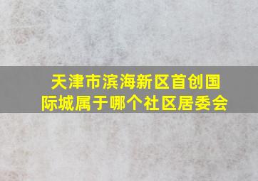 天津市滨海新区首创国际城属于哪个社区居委会