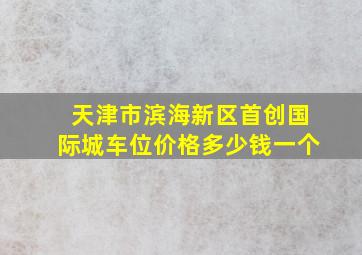 天津市滨海新区首创国际城车位价格多少钱一个