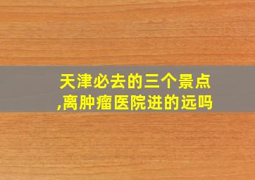 天津必去的三个景点,离肿瘤医院进的远吗