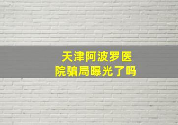 天津阿波罗医院骗局曝光了吗