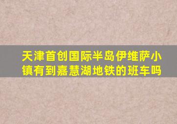 天津首创国际半岛伊维萨小镇有到嘉慧湖地铁的班车吗