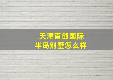 天津首创国际半岛别墅怎么样