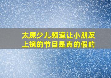 太原少儿频道让小朋友上镜的节目是真的假的