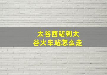 太谷西站到太谷火车站怎么走