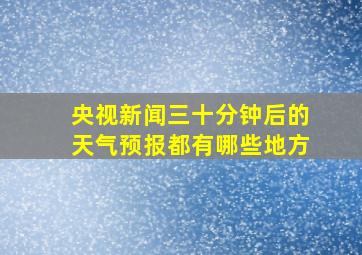 央视新闻三十分钟后的天气预报都有哪些地方