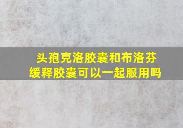 头孢克洛胶囊和布洛芬缓释胶囊可以一起服用吗