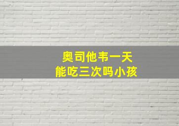 奥司他韦一天能吃三次吗小孩