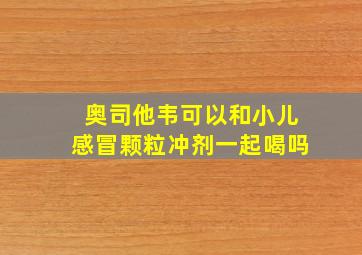 奥司他韦可以和小儿感冒颗粒冲剂一起喝吗