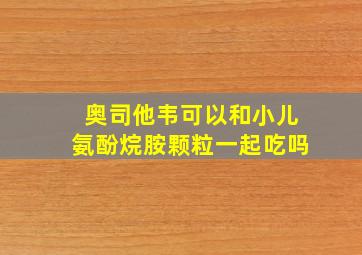 奥司他韦可以和小儿氨酚烷胺颗粒一起吃吗