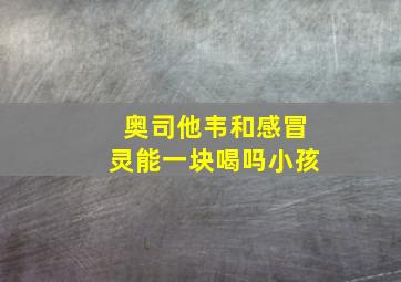 奥司他韦和感冒灵能一块喝吗小孩